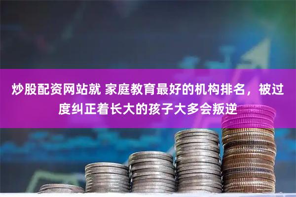 炒股配资网站就 家庭教育最好的机构排名，被过度纠正着长大的孩子大多会叛逆