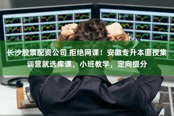 长沙股票配资公司 拒绝网课！安徽专升本面授集训营就选库课，小班教学，定向提分