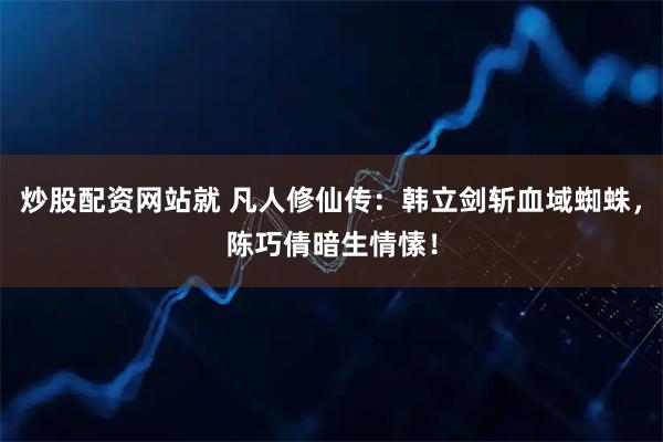 炒股配资网站就 凡人修仙传：韩立剑斩血域蜘蛛，陈巧倩暗生情愫！