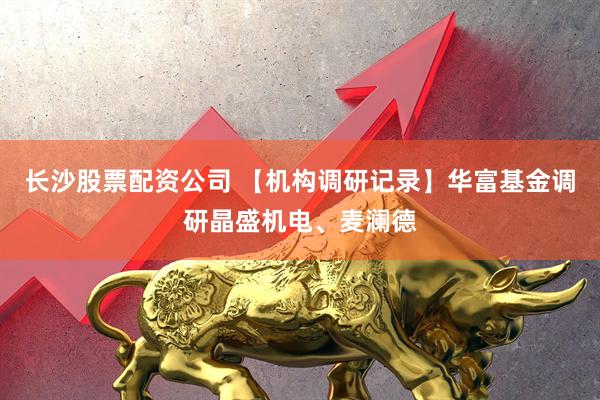 长沙股票配资公司 【机构调研记录】华富基金调研晶盛机电、麦澜德