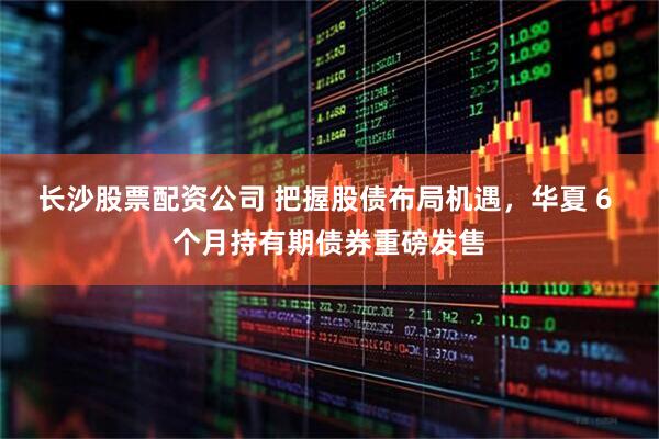 长沙股票配资公司 把握股债布局机遇，华夏 6 个月持有期债券重磅发售