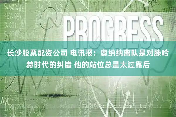 长沙股票配资公司 电讯报：奥纳纳离队是对滕哈赫时代的纠错 他的站位总是太过靠后