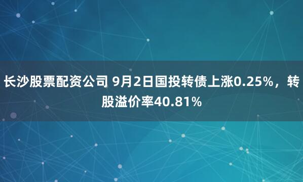 长沙股票配资公司 9月2日国投转债上涨0.25%，转股溢价率40.81%