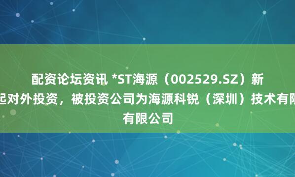 配资论坛资讯 *ST海源（002529.SZ）新增一起对外投资，被投资公司为海源科锐（深圳）技术有限公司