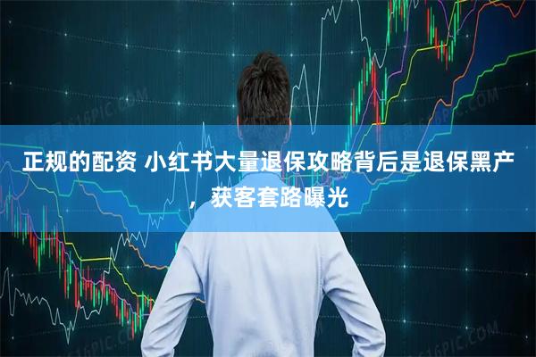 正规的配资 小红书大量退保攻略背后是退保黑产，获客套路曝光