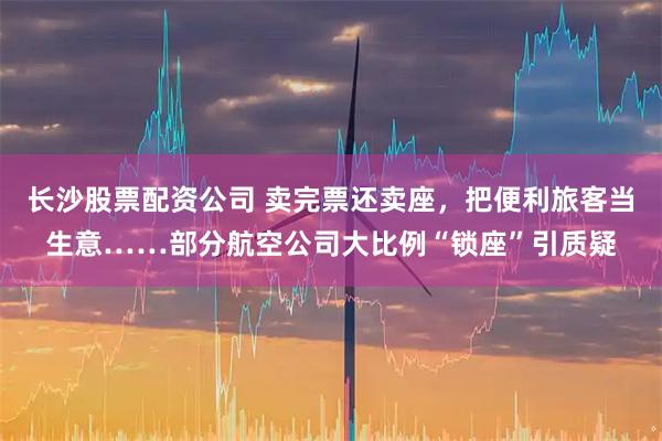 长沙股票配资公司 卖完票还卖座，把便利旅客当生意……部分航空公司大比例“锁座”引质疑