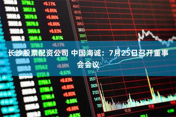 长沙股票配资公司 中国海诚：7月25日召开董事会会议