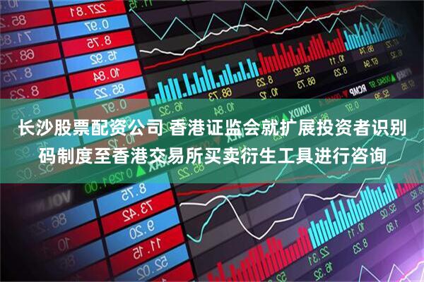 长沙股票配资公司 香港证监会就扩展投资者识别码制度至香港交易所买卖衍生工具进行咨询