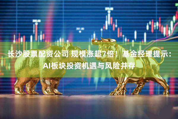 长沙股票配资公司 规模涨超7倍！基金经理提示：AI板块投资机遇与风险并存