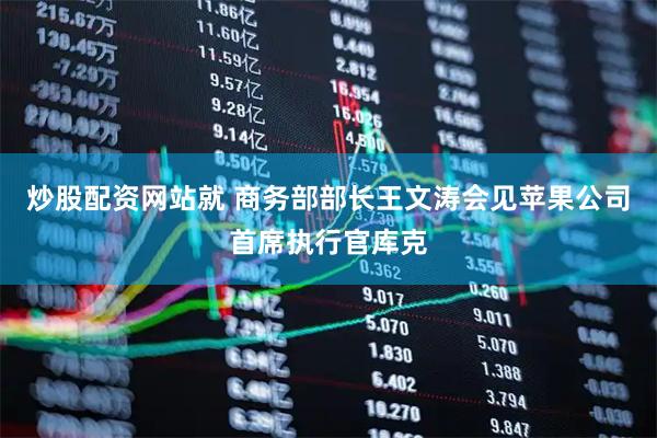 炒股配资网站就 商务部部长王文涛会见苹果公司首席执行官库克