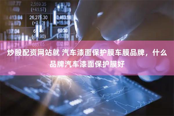 炒股配资网站就 汽车漆面保护膜车膜品牌，什么品牌汽车漆面保护膜好