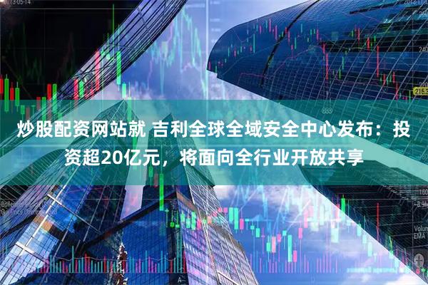 炒股配资网站就 吉利全球全域安全中心发布：投资超20亿元，将面向全行业开放共享