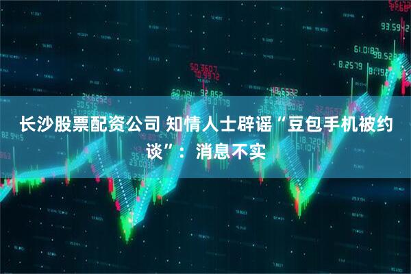 长沙股票配资公司 知情人士辟谣“豆包手机被约谈”：消息不实