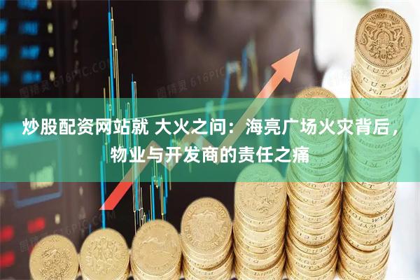 炒股配资网站就 大火之问：海亮广场火灾背后，物业与开发商的责任之痛