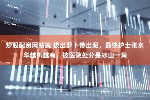 炒股配资网站就 拔出萝卜带出泥，最快护士张水华越扒越有，被医院处分是冰山一角