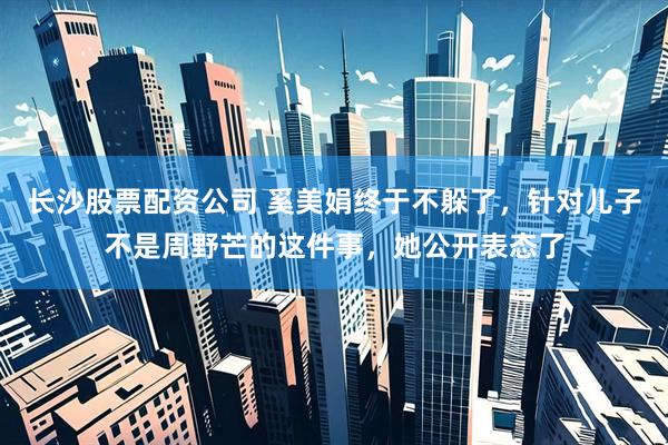 长沙股票配资公司 奚美娟终于不躲了，针对儿子不是周野芒的这件事，她公开表态了