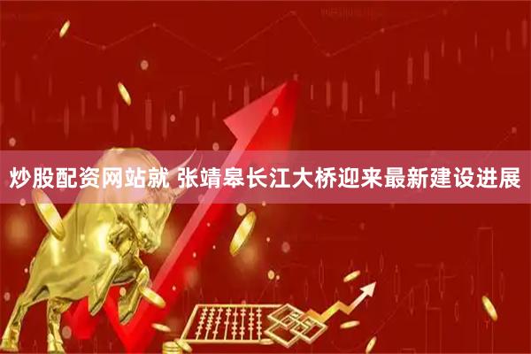 炒股配资网站就 张靖皋长江大桥迎来最新建设进展
