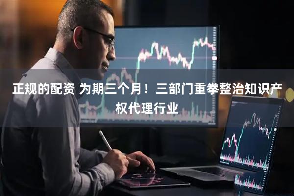正规的配资 为期三个月！三部门重拳整治知识产权代理行业