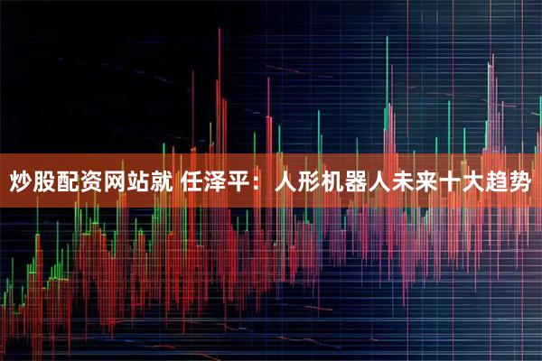 炒股配资网站就 任泽平：人形机器人未来十大趋势
