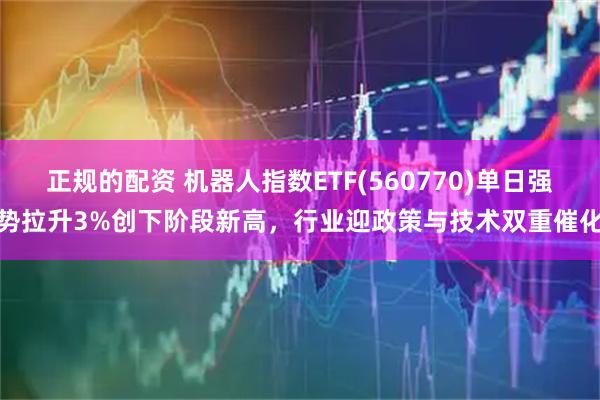 正规的配资 机器人指数ETF(560770)单日强势拉升3%创下阶段新高，行业迎政策与技术双重催化