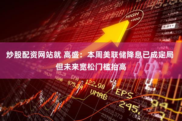 炒股配资网站就 高盛：本周美联储降息已成定局 但未来宽松门槛抬高