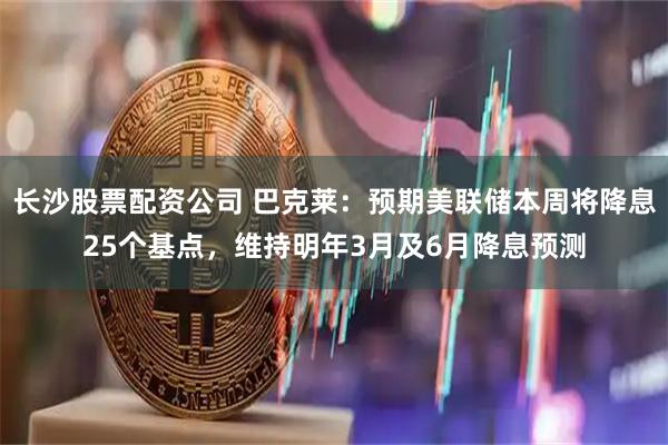 长沙股票配资公司 巴克莱：预期美联储本周将降息25个基点，维持明年3月及6月降息预测