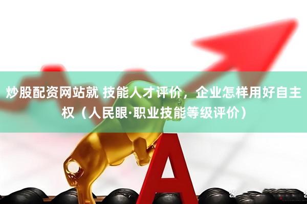 炒股配资网站就 技能人才评价，企业怎样用好自主权（人民眼·职业技能等级评价）