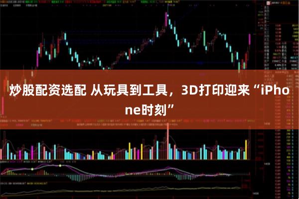 炒股配资选配 从玩具到工具，3D打印迎来“iPhone时刻”
