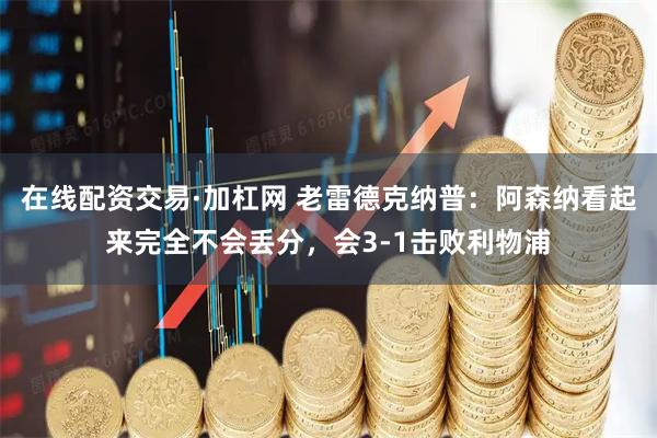 在线配资交易·加杠网 老雷德克纳普：阿森纳看起来完全不会丢分，会3-1击败利物浦
