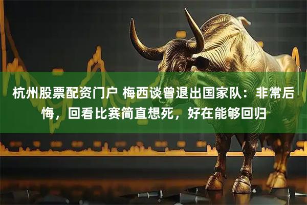 杭州股票配资门户 梅西谈曾退出国家队：非常后悔，回看比赛简直想死，好在能够回归