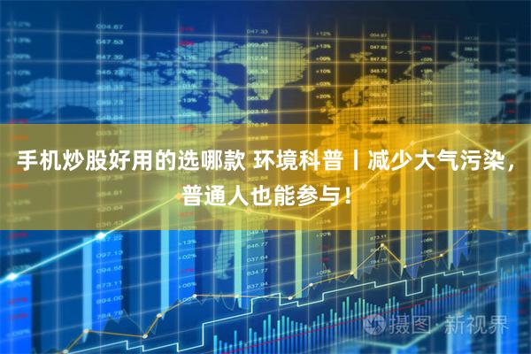 手机炒股好用的选哪款 环境科普丨减少大气污染，普通人也能参与！