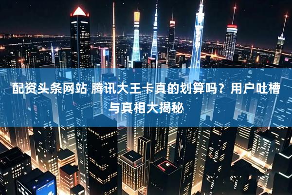 配资头条网站 腾讯大王卡真的划算吗？用户吐槽与真相大揭秘