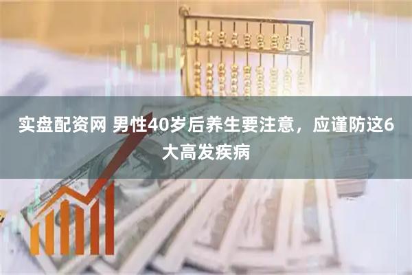 实盘配资网 男性40岁后养生要注意，应谨防这6大高发疾病