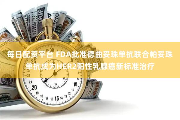 每日配资平台 FDA批准德曲妥珠单抗联合帕妥珠单抗成为HER2阳性乳腺癌新标准治疗