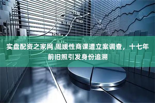 实盘配资之家网 周媛性商课遭立案调查，十七年前旧照引发身份追溯