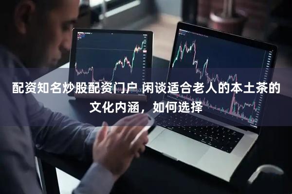 配资知名炒股配资门户 闲谈适合老人的本土茶的文化内涵，如何选择