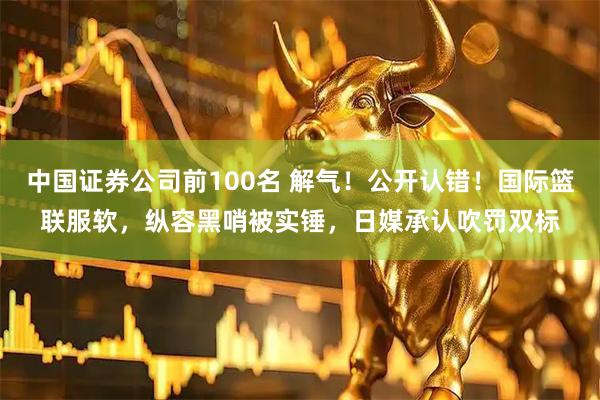 中国证券公司前100名 解气！公开认错！国际篮联服软，纵容黑哨被实锤，日媒承认吹罚双标