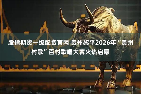 股指期货一级配资官网 贵州黎平2026年“贵州村歌”百村歌唱大赛火热启幕