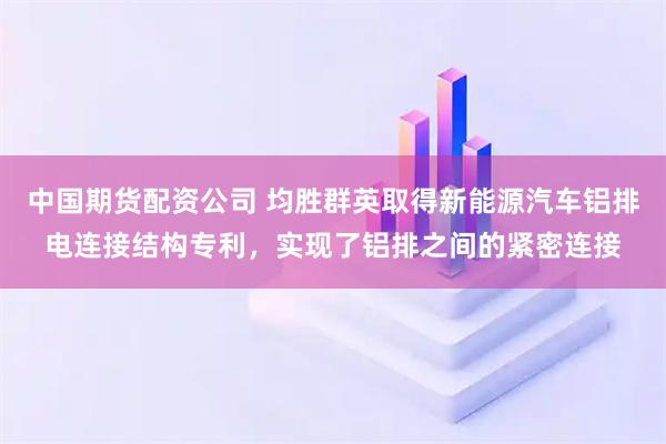 中国期货配资公司 均胜群英取得新能源汽车铝排电连接结构专利，实现了铝排之间的紧密连接