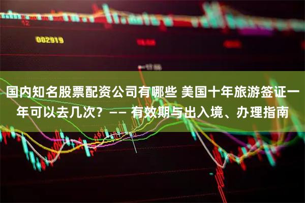 国内知名股票配资公司有哪些 美国十年旅游签证一年可以去几次？—— 有效期与出入境、办理指南
