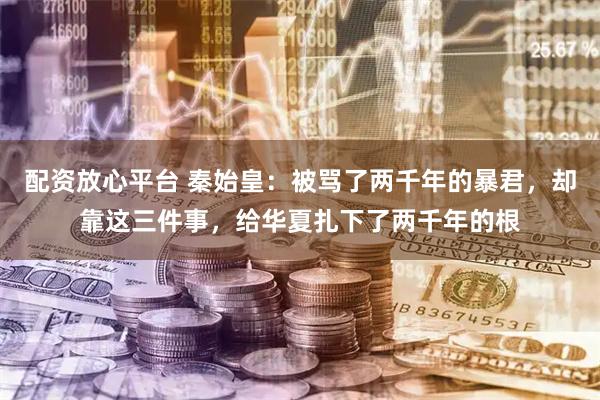 配资放心平台 秦始皇：被骂了两千年的暴君，却靠这三件事，给华夏扎下了两千年的根