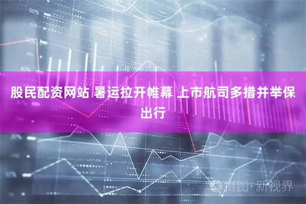 股民配资网站 暑运拉开帷幕 上市航司多措并举保出行