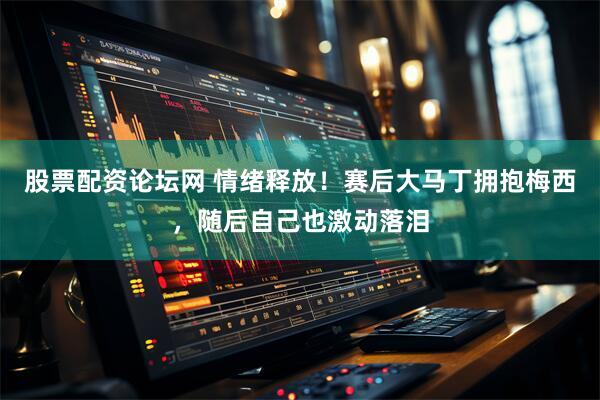 股票配资论坛网 情绪释放！赛后大马丁拥抱梅西，随后自己也激动落泪