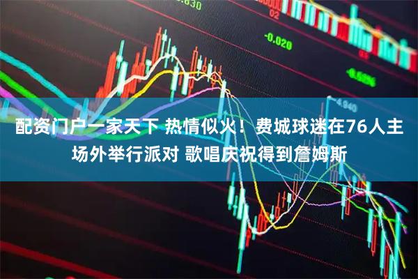 配资门户一家天下 热情似火！费城球迷在76人主场外举行派对 歌唱庆祝得到詹姆斯