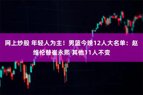 网上炒股 年轻人为主！男篮今晚12人大名单：赵维伦替崔永熙 其他11人不变