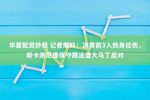 华夏配资炒股 记者爆料：决赛前3人热身拉伤，斯卡洛尼提保守踢法遭大马丁反对
